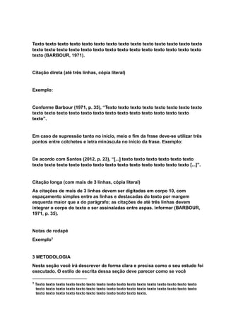 Texto texto texto texto texto texto texto texto texto texto texto texto texto texto
texto texto texto texto texto texto texto texto texto texto texto texto texto texto
texto (BARBOUR, 1971).
Citação direta (até três linhas, cópia literal)
Exemplo:
Conforme Barbour (1971, p. 35), “Texto texto texto texto texto texto texto texto
texto texto texto texto texto texto texto texto texto texto texto texto texto
texto”.
Em caso de supressão tanto no início, meio e fim da frase deve-se utilizar três
pontos entre colchetes e letra minúscula no início da frase. Exemplo:
De acordo com Santos (2012, p. 23), “[...] texto texto texto texto texto texto
texto texto texto texto texto texto texto texto texto texto texto texto texto [...]”.
Citação longa (com mais de 3 linhas, cópia literal)
As citações de mais de 3 linhas devem ser digitadas em corpo 10, com
espaçamento simples entre as linhas e destacadas do texto por margem
esquerda maior que a do parágrafo; as citações de até três linhas devem
integrar o corpo do texto e ser assinaladas entre aspas. Informar (BARBOUR,
1971, p. 35).
Notas de rodapé
Exemplo1
3 METODOLOGIA
Nesta seção você irá descrever de forma clara e precisa como o seu estudo foi
executado. O estilo de escrita dessa seção deve parecer como se você
1 Texto texto texto texto texto texto texto texto texto texto texto texto texto texto texto texto
texto texto texto texto texto texto texto texto texto texto texto texto texto texto texto texto
texto texto texto texto texto texto texto texto texto texto texto.
 
