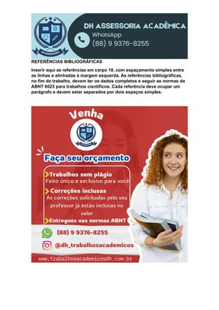 REFERÊNCIAS BIBLIOGRÁFICAS
Inserir aqui as referências em corpo 10, com espaçamento simples entre
as linhas e alinhadas à margem esquerda. As referências bibliográficas,
no fim do trabalho, devem ter os dados completos e seguir as normas da
ABNT 6023 para trabalhos científicos. Cada referência deve ocupar um
parágrafo e devem estar separados por dois espaços simples.
 