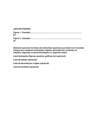 LISTA DE FIGURAS
Figura 1 - Exemplo..………………………………………………………………………
23
Figura 2 - Exemplo………………………………………………………………………..
24
Elemento opcional. As listas são elementos opcionais que devem ser incluídos
sempre que constarem ilustrações, tabelas, abreviaturas e símbolos no
trabalho, seguindo a mesma formatação e a seguinte ordem:
Lista ilustrações (figuras, quadros, gráficos etc) (opcional)
Lista de tabelas (opcional)
Lista de abreviaturas e siglas (opcional)
Lista de símbolos (opcional)
 
