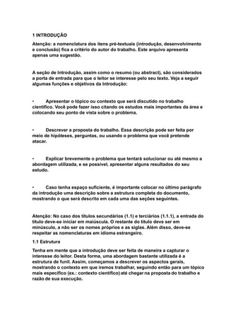 1 INTRODUÇÃO
Atenção: a nomenclatura dos itens pré-textuais (introdução, desenvolvimento
e conclusão) fica a critério do autor do trabalho. Este arquivo apresenta
apenas uma sugestão.
A seção de Introdução, assim como o resumo (ou abstract), são considerados
a porta de entrada para que o leitor se interesse pelo seu texto. Veja a seguir
algumas funções e objetivos da Introdução:
• Apresentar o tópico ou contexto que será discutido no trabalho
científico. Você pode fazer isso citando os estudos mais importantes da área e
colocando seu ponto de vista sobre o problema.
• Descrever a proposta do trabalho. Essa descrição pode ser feita por
meio de hipóteses, perguntas, ou usando o problema que você pretende
atacar.
• Explicar brevemente o problema que tentará solucionar ou até mesmo a
abordagem utilizada, e se possível, apresentar alguns resultados do seu
estudo.
• Caso tenha espaço suficiente, é importante colocar no último parágrafo
da introdução uma descrição sobre a estrutura completa do documento,
mostrando o que será descrito em cada uma das seções seguintes.
Atenção: No caso dos títulos secundários (1.1) e terciários (1.1.1), a entrada do
título deve-se iniciar em maiúscula. O restante do título deve ser em
minúsculo, a não ser os nomes próprios e as siglas. Além disso, deve-se
respeitar as nomenclaturas em idioma estrangeiro.
1.1 Estrutura
Tenha em mente que a introdução deve ser feita de maneira a capturar o
interesse do leitor. Desta forma, uma abordagem bastante utilizada é a
estrutura de funil. Assim, começamos a descrever os aspectos gerais,
mostrando o contexto em que iremos trabalhar, seguindo então para um tópico
mais específico (ex.: contexto científico) até chegar na proposta do trabalho e
razão de sua execução.
 