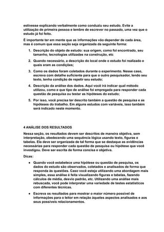 estivesse explicando verbalmente como conduziu seu estudo. Evite a
utilização de primeira pessoa e lembre de escrever no passado, uma vez que o
estudo já foi feito.
É importante ter em mente que as informações vão depender de cada área,
mas é comum que essa seção seja organizada da seguinte forma:
1. Descrição do objeto de estudo: sua origem, como foi encontrado, seu
tamanho, tecnologias utilizadas na construção, etc
2. Quando necessário, a descrição do local onde o estudo foi realizado e
quais eram as condições;
3. Como os dados foram coletados durante o experimento. Nesse caso,
escreva com detalhe suficiente para que o outro pesquisador, lendo seu
texto, tenha condição de repetir seu estudo;
4. Descrição da análise dos dados. Aqui você irá indicar qual método
utilizou, como e que tipo de análise foi empregada para responder cada
questão de pesquisa ou testar as hipóteses do estudo;
5. Por isso, você precisa ter descrito também a questão de pesquisa e as
hipóteses do trabalho. Em alguns estudos com variáveis, isso também
será indicado neste momento.
4 ANÁLISE DOS RESULTADOS
Nessa seção, os resultados devem ser descritos de maneira objetiva, sem
interpretação, obedecendo uma sequência lógica usando texto, figuras e
tabelas. Ela deve ser organizada de tal forma que se destaque as evidências
necessárias para responder cada questão de pesquisa ou hipótese que você
investigou. Deve ser escrita de forma concisa e objetiva.
Dicas:
● Quando você estabelece uma hipótese ou questão de pesquisa, os
dados do estudo são observados, coletados e analisados de forma que
responda às questões. Caso você esteja utilizando uma abordagem mais
simples, essa análise é feita visualizando figuras e tabelas, fazendo
cálculos de média, desvio padrão, etc. Utilizando uma análise mais
rebuscada, você pode interpretar uma variedade de testes estatísticos
com diferentes técnicas.
● Escreva os resultados para mostrar o maior número possível de
informações para o leitor em relação àqueles aspectos analisados e aos
seus possíveis relacionamentos.
 