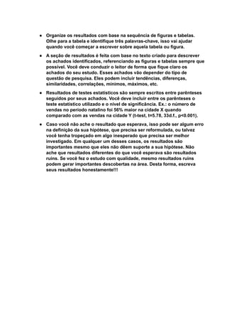 ● Organize os resultados com base na sequência de figuras e tabelas.
Olhe para a tabela e identifique três palavras-chave, isso vai ajudar
quando você começar a escrever sobre aquela tabela ou figura.
● A seção de resultados é feita com base no texto criado para descrever
os achados identificados, referenciando as figuras e tabelas sempre que
possível. Você deve conduzir o leitor de forma que fique claro os
achados do seu estudo. Esses achados vão depender do tipo de
questão de pesquisa. Eles podem incluir tendências, diferenças,
similaridades, correlações, mínimos, máximos, etc.
● Resultados de testes estatísticos são sempre escritos entre parênteses
seguidos por seus achados. Você deve incluir entre os parênteses o
teste estatístico utilizado e o nível de significância. Ex.: o número de
vendas no período natalino foi 56% maior na cidade X quando
comparado com as vendas na cidade Y (t-test, t=5.78, 33d.f., p<0.001).
● Caso você não ache o resultado que esperava, isso pode ser algum erro
na definição da sua hipótese, que precisa ser reformulada, ou talvez
você tenha tropeçado em algo inesperado que precisa ser melhor
investigado. Em qualquer um desses casos, os resultados são
importantes mesmo que eles não dêem suporte a sua hipótese. Não
ache que resultados diferentes do que você esperava são resultados
ruins. Se você fez o estudo com qualidade, mesmo resultados ruins
podem gerar importantes descobertas na área. Desta forma, escreva
seus resultados honestamente!!!
 
