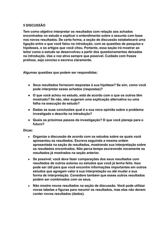 5 DISCUSSÃO
Tem como objetivo interpretar os resultados com relação aos achados
encontrados no estudo e explicar o entendimento sobre o assunto com base
nos novos resultados. De certa forma, a seção de discussão estabelecerá uma
ligação entre o que você falou na introdução, com as questões de pesquisa e
hipóteses, e os artigos que você citou. Portanto, essa seção irá mostrar ao
leitor como o estudo se desenvolveu a partir dos questionamentos deixados
na introdução. Use a voz ativa sempre que possível. Cuidado com frases
prolixas, seja conciso e escreva claramente.
Algumas questões que podem ser respondidas:
● Seus resultados fornecem respostas à sua hipótese? Se sim, como você
pode interpretar esses achados (respostas)?
● O que você achou no estudo, está de acordo com o que os outros têm
mostrado? Se não, eles sugerem uma explicação alternativa ou uma
falha na execução do estudo?
● Dadas as suas conclusões qual é a sua nova opinião sobre o problema
investigado e descrito na introdução?
● Quais os próximos passos da investigação? O que você planeja para o
futuro?
Dicas:
● Organize a discussão de acordo com os estudos sobre os quais você
apresentou os resultados. Escreva seguindo a mesma ordem
apresentada na seção de resultados, mostrando sua interpretação sobre
os resultados encontrados. Não perca tempo escrevendo novamente os
resultados já mostrados na seção anterior.
● Se possível, você deve fazer comparações dos seus resultados com
resultados de outros autores ou estudos que você já tenha feito. Isso
pode ser útil para que você encontre informações importantes em outros
estudos que agregam valor à sua interpretação ou até mudar a sua
forma de interpretação. Considere também que esses outros resultados
podem ser combinados com os seus.
● Não mostre novos resultados na seção de discussão. Você pode utilizar
novas tabelas e figuras para resumir os resultados, mas elas não devem
conter novos resultados (dados).
 