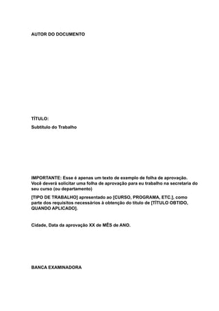AUTOR DO DOCUMENTO
TÍTULO:
Subtítulo do Trabalho
IMPORTANTE: Esse é apenas um texto de exemplo de folha de aprovação.
Você deverá solicitar uma folha de aprovação para eu trabalho na secretaria do
seu curso (ou departamento)
[TIPO DE TRABALHO] apresentado ao [CURSO, PROGRAMA, ETC.], como
parte dos requisitos necessários à obtenção do título de [TÍTULO OBTIDO,
QUANDO APLICADO].
Cidade, Data da aprovação XX de MÊS de ANO.
BANCA EXAMINADORA
 