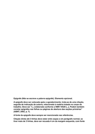 Epígrafe (Não se escreve a palavra epígrafe). Elemento opcional.
A epígrafe deve ser colocada após o agradecimento; trata-se de uma citação,
seguida de indicação de autoria, relacionada à matéria tratada no corpo do
trabalho. Deve ser “[...] elaborada conforme a NBR 10520 [...]. Podem também
constar epígrafes nas folhas ou páginas de abertura das seções primárias”
(ABNT, 2002, p. 7).
A fonte da epígrafe deve sempre ser mencionada nas referências.
Citação direta até 3 linhas deve estar entre aspas e em parágrafo normal, se
tiver mais de 3 linhas, deve ser recuada 4 cm da margem esquerda, com fonte
 