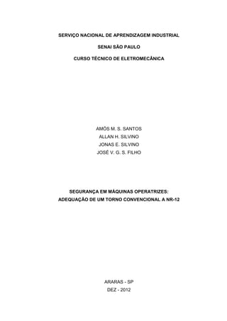 SERVIÇO NACIONAL DE APRENDIZAGEM INDUSTRIAL
SENAI SÃO PAULO
CURSO TÉCNICO DE ELETROMECÂNICA
AMÓS M. S. SANTOS
ALLAN H. SILVINO
JONAS E. SILVINO
JOSÉ V. G. S. FILHO
SEGURANÇA EM MÁQUINAS OPERATRIZES:
ADEQUAÇÃO DE UM TORNO CONVENCIONAL A NR-12
ARARAS - SP
DEZ - 2012
 