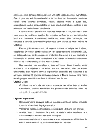 periféricos e um conjunto residencial com um perfil socioeconômico diversificado.
Grande parte dos estudantes da referida escola vivenciam diariamente problemas
sociais como violência doméstica, drogas, trabalho infantil e outros que,
possivelmente, podem ser percebidos em suas atitudes individuais, coletivas e são
expressos nas produções em sala de aula.
       Foram realizadas práticas com os alunos da referida escola, iniciando-se com
observação do ambiente escolar. Em seguida, verificou-se os conhecimentos
prévios e realizou-se apresentação teórica aos alunos, para formulação dos
conceitos e contatos com trabalhos produzidos pelos alunos de Artes Visuais da
UAB/UnB.
       Para as práticas nas turmas, foi proposta a ordem: monotipia nas 5ª séries,
colagraf nas 6ª séries e ponta seca nas 7ª e 8ª séries do ensino fundamental. Mas,
em todas as turmas serão expostas as produções dos alunos e a será realizada a
socialização do percurso e dos conhecimentos adquiridos, para verificar como serão
inseridas as características pessoais dos estudantes.
       Nos capítulos que compõem o desenvolvimento desse trabalho serão
abordados: 1) a importância do ensino da arte nas séries finais do ensino
fundamental; 2) as relações entre as experiências cotidianas dos estudantes e as
atividades práticas; 3) algumas técnicas de gravura; e 4) uma proposta para inserir
essa linguagem nas atividades desenvolvidas em sala de aula.
Objetivo Geral:
   •   Contribuir com proposta que envolva a gravura nas séries finais do ensino
       fundamental, visando demonstrar sua potencialidade enquanto forma de
       expressão e linguagem artística.


Objetivos Específicos:
   •   Demonstrar como a gravura pode ser inserida no ambiente escolar enquanto
       forma de expressão e linguagem artística;
   •   Verificar as habilidades artísticas necessárias para o trabalho com gravura;
   •   Analisar como a linguagem da gravura é recebida pelos estudantes e o
       envolvimento dos mesmos com suas produções;
   •   Apresentar proposta envolvendo gravura, a ser executada nas séries finais do
       ensino fundamental da Escola Raimundo Hermínio de Melo.

                                                                                      11
 