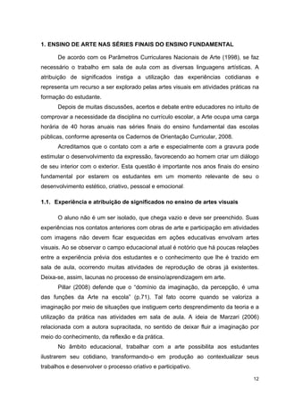 1. ENSINO DE ARTE NAS SÉRIES FINAIS DO ENSINO FUNDAMENTAL

      De acordo com os Parâmetros Curriculares Nacionais de Arte (1998), se faz
necessário o trabalho em sala de aula com as diversas linguagens artísticas. A
atribuição de significados instiga a utilização das experiências cotidianas e
representa um recurso a ser explorado pelas artes visuais em atividades práticas na
formação do estudante.
      Depois de muitas discussões, acertos e debate entre educadores no intuito de
comprovar a necessidade da disciplina no currículo escolar, a Arte ocupa uma carga
horária de 40 horas anuais nas séries finais do ensino fundamental das escolas
públicas, conforme apresenta os Cadernos de Orientação Curricular, 2008.
      Acreditamos que o contato com a arte e especialmente com a gravura pode
estimular o desenvolvimento da expressão, favorecendo ao homem criar um diálogo
de seu interior com o exterior. Esta questão é importante nos anos finais do ensino
fundamental por estarem os estudantes em um momento relevante de seu o
desenvolvimento estético, criativo, pessoal e emocional.

1.1. Experiência e atribuição de significados no ensino de artes visuais

      O aluno não é um ser isolado, que chega vazio e deve ser preenchido. Suas
experiências nos contatos anteriores com obras de arte e participação em atividades
com imagens não devem ficar esquecidas em ações educativas envolvam artes
visuais. Ao se observar o campo educacional atual é notório que há poucas relações
entre a experiência prévia dos estudantes e o conhecimento que lhe é trazido em
sala de aula, ocorrendo muitas atividades de reprodução de obras já existentes.
Deixa-se, assim, lacunas no processo de ensino/aprendizagem em arte.
      Pillar (2008) defende que o “domínio da imaginação, da percepção, é uma
das funções da Arte na escola” (p.71). Tal fato ocorre quando se valoriza a
imaginação por meio de situações que instiguem certo desprendimento da teoria e a
utilização da prática nas atividades em sala de aula. A ideia de Marzari (2006)
relacionada com a autora supracitada, no sentido de deixar fluir a imaginação por
meio do conhecimento, da reflexão e da prática.
      No âmbito educacional, trabalhar com a arte possibilita aos estudantes
ilustrarem seu cotidiano, transformando-o em produção ao contextualizar seus
trabalhos e desenvolver o processo criativo e participativo.

                                                                                12
 