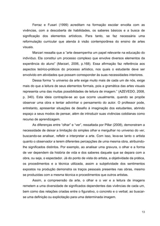 Ferraz e Fusari (1999) acreditam na formação escolar envolta com as
vivências, com a descoberta de habilidades, os saberes básicos e a busca de
significação dos elementos artísticos. Para tanto, se faz necessária uma
reformulação curricular que atenda à visão contemporânea do ensino de artes
visuais.
       Marzari ressalta que a “arte desempenha um papel relevante na educação do
indivíduo. Ela constitui um processo complexo que envolve diversos elementos da
experiência do aluno” (Marzari, 2006, p.168). Essa afirmação faz referência aos
aspectos teórico-práticos do processo artístico, nos quais o estudante deve ser
envolvido em atividades que possam corresponder às suas necessidades interiores.
       Dessa forma “o universo da arte exige muito mais de cada um de nós, exige
mais do que a leitura de seus elementos formais, pois a gramática das artes visuais
representa uma das muitas possibilidades de leitura de imagem.” (AZEVEDO, 2008,
p. 340). Esta ideia contrapõe-se ao que ocorre usualmente, quando se propõe
observar uma obra e tentar adivinhar o pensamento do autor. O professor pode,
entretanto, apresentar situações de desafio à imaginação dos estudantes, abrindo
espaço a seus modos de pensar, além de introduzir suas vivências cotidianas como
recurso de aprendizagem.
       As diferenças entre “olhar” e “ver”, ressaltada por Pillar (2008), demonstram a
necessidade de deixar a limitação do simples olhar e mergulhar no universo do ver,
buscando-se analisar, refletir e interpretar a arte. Com isso, leva-se tanto o artista
quanto o observador a terem diferentes percepções de uma mesma obra, atribuindo-
lhe significados distintos. Por exemplo, ao analisar uma gravura, o olhar e a forma
de ver dependem da história de vida e dos saberes daquele que se depara com a
obra, ou seja, o espectador. Já do ponto de vista do artista, a objetividade da prática,
os procedimentos e a técnica utilizada, assim a subjetividade dos sentimentos
expostos na produção demonstra os traços pessoais presentes nas obras, mesmo
se produzidas com a mesma técnica e procedimentos que outros artistas.
       Assim, a compreensão da arte, o olhar e o ver e a leitura de imagens
remetem a uma diversidade de significados dependentes das vivências de cada um,
bem como das relações criadas entre o figurativo, o concreto e o verbal, ao buscar-
se uma definição ou explicitação para uma determinada imagem.



                                                                                     13
 