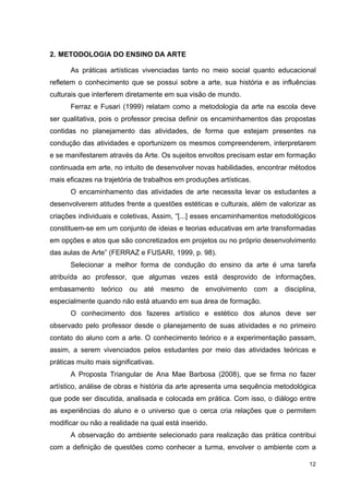 2. METODOLOGIA DO ENSINO DA ARTE

      As práticas artísticas vivenciadas tanto no meio social quanto educacional
refletem o conhecimento que se possui sobre a arte, sua história e as influências
culturais que interferem diretamente em sua visão de mundo.
      Ferraz e Fusari (1999) relatam como a metodologia da arte na escola deve
ser qualitativa, pois o professor precisa definir os encaminhamentos das propostas
contidas no planejamento das atividades, de forma que estejam presentes na
condução das atividades e oportunizem os mesmos compreenderem, interpretarem
e se manifestarem através da Arte. Os sujeitos envoltos precisam estar em formação
continuada em arte, no intuito de desenvolver novas habilidades, encontrar métodos
mais eficazes na trajetória de trabalhos em produções artísticas.
      O encaminhamento das atividades de arte necessita levar os estudantes a
desenvolverem atitudes frente a questões estéticas e culturais, além de valorizar as
criações individuais e coletivas, Assim, “[...] esses encaminhamentos metodológicos
constituem-se em um conjunto de ideias e teorias educativas em arte transformadas
em opções e atos que são concretizados em projetos ou no próprio desenvolvimento
das aulas de Arte” (FERRAZ e FUSARI, 1999, p. 98).
      Selecionar a melhor forma de condução do ensino da arte é uma tarefa
atribuída ao professor, que algumas vezes está desprovido de informações,
embasamento teórico ou até mesmo de envolvimento com a disciplina,
especialmente quando não está atuando em sua área de formação.
      O conhecimento dos fazeres artístico e estético dos alunos deve ser
observado pelo professor desde o planejamento de suas atividades e no primeiro
contato do aluno com a arte. O conhecimento teórico e a experimentação passam,
assim, a serem vivenciados pelos estudantes por meio das atividades teóricas e
práticas muito mais significativas.
      A Proposta Triangular de Ana Mae Barbosa (2008), que se firma no fazer
artístico, análise de obras e história da arte apresenta uma sequência metodológica
que pode ser discutida, analisada e colocada em prática. Com isso, o diálogo entre
as experiências do aluno e o universo que o cerca cria relações que o permitem
modificar ou não a realidade na qual está inserido.
      A observação do ambiente selecionado para realização das prática contribui
com a definição de questões como conhecer a turma, envolver o ambiente com a

                                                                                 12
 