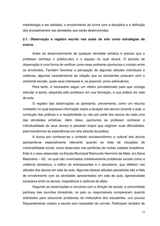 metodologia a ser adotada, o envolvimento da turma com a disciplina e a definição
dos procedimentos nas atividades que serão desenvolvidas.

2.1. Observação e registro escrito nas aulas de arte como estratégias de
ensino

      Antes do desenvolvimento de qualquer atividade artística é preciso que o
professor conheça o público-alvo e o espaço no qual atuará. O período de
observação é uma forma de verificar como esse ambiente oportuniza o contato entre
os envolvidos. Também favorece a percepção de algumas atitudes individuais e
coletivas, algumas características da relação que os estudantes possuem com o
ambiente escolar, quais seus interesses e, se possível, como estimulá-los.
      Para tanto, é necessário seguir um roteiro pré-elaborado para que consiga
articular a teoria, adquirida pelo professor em sua formação, e sua prática em sala
de aula.
      O registro das observações se apresenta, previamente, como um recurso
norteador no qual expressa informação sobre a atuação dos alunos durante a aula, a
condução das práticas e a receptividade ou não por parte dos alunos de cada uma
das atividades artísticas. Além disso, oportuniza ao professor conhecer a
individualidade de seus alunos e perceber traços que originam suas dificuldades,
para transformar as experiências em arte através da prática.
      A busca por conhecer-se o contexto socioeconômico e cultural dos alunos
apresenta-se   especialmente    relevante   quando   se   trata   de   situações   de
vulnerabilidade social, como observado nas periferias de muitas cidades brasileiras.
Este é o caso observado na Escola Municipal Raimundo Hermínio de Melo, em Sena
Madureira – AC, na qual são vivenciados cotidianamente problemas sociais como a
violência doméstica, o tráfico de entorpecentes e o alcoolismo, que refletem nas
atitudes dos alunos em sala de aula. Algumas dessas atitudes percebidas são a falta
de envolvimento com as atividades apresentadas em sala de aula, agressividade
excessiva entre os alunos, impaciência e carência de afeto.
      Segundo as observações e conversa com a direção da escola, a comunidade
participa das reuniões bimestrais, os pais ou responsáveis comparecem quando
solicitados para solucionar problemas de indisciplina dos estudantes, uns poucos
frequentemente visitam a escola sem necessitar de convite. Participam também de

                                                                                   13
 