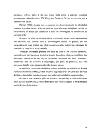 atividades festivas como o dia das mães, festa junina e projetos escolares
apresentados pelos alunos e o PSE (Programa Saúde na Escola) em parceria com a
Secretaria de Saúde.
      Marzari (2006) destaca que o processo de desenvolvimento de atividades
coletivas em artes visuais, antes de partir-se para atividades individuais, auxilia no
envolvimento de todos por possibilitar a troca de informações na construção do
conhecimento.
      O ensino de artes visuais deve incitar o estudante a inserir suas experiências
nas relações que constrói com a aprendizagem teórica ou prática, em um
comportamento mais criativo que integre à arte questões subjetivas e objetivas de
sua vivência pessoal ou em sociedade.
       Introduzir atividades práticas em sala de aula é um desafio constante,
especialmente se tratando da disciplina de arte. Quando se observa a realidade das
atividades desenvolvidas em alguns ambientes escolares de Sena Madureira,
observa-se falta de incentivo à imaginação, por parte do professor, que não
apresenta desafio e não desperta atenção de seus alunos.
      Acreditamos, assim que atividades práticas inseridas no ambiente da Escola
Raimundo Hermínio de Melo, podem envolver os participantes em uma rede de troca
de ideias, discussões e conhecimentos que podem ser retratados nas produções.
      Durante a realização das práticas artísticas, as questões sociais enfrentadas
pelos sujeitos diariamente, poderão fazer parte das representações e interpretações
que farão das obras de arte.




                                                                                   14
 