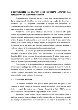 3. CONTRIBUIÇÕES DA GRAVURA COMO EXPRESSÃO ARTÍSTICA NAS
SÉRIES FINAIS DO ENSINO FUNDAMENTAL

      Observando-se o ensino de arte em grande parte das escolas públicas de
Sena Madureira-AC, identificou-se uma constante reprodução de desenhos e
atividades que não despertam curiosidade e atenção dos estudantes. As
observações realizadas durante os períodos de estágio e de construção da proposta
aqui apresentada embasam essa afirmação.
      Acreditamos, assim, que a introdução da gravura nas aulas de artes pode
orientar algumas mudanças nas relações estabelecidas nas aulas de artes, por meio
de uma proposta criativa que oportunize a imaginação, a investigação e evidencie a
análise do papel de cada sujeito na sociedade. A exposição de seus sentimentos
permite que o aluno dialogue consigo mesmo e interaja com suas experiências.
Acredita-se, ainda, que assim seja possível de alguma forma modificar a realidade e
melhorar o desenvolvimento educacional e pessoal dos alunos.
      A gravura é um recurso que pode ser trabalhado de forma dinamizada nas
atividades práticas de artes visuais, visto que produção é, conforme apresenta
Costella (2006), única e repleta de caracteres pessoais. O artista (nesse caso, o
estudante) mesmo fazendo uso de técnicas consideradas antigas, introduz um novo
modo de representação da gravura que caracteriza seu universo.
      O conhecimento de algumas técnicas de gravura pode despertar no estudante
o interesse em participar das atividades que serão propostas. O desenvolvimento de
atividades teóricas e práticas nas turmas da Escola Municipal Raimundo Hermínio
de Melo, definidas na proposta e no plano de aula aqui apresentados, compõem o
eixo norteador para a execução da pesquisa.

3.1. Conhecendo a gravura

      Os primeiros trabalhos com gravura foram produzidos em pedra e em
madeira, e com o passar do tempo os artistas descobriram outras formas como
tecido e papel. De acordo com Fajardo, Sussekind e Vale (1999), tem-se
conhecimento da gravura desde a Antiguidade em muitas culturas.
      A gravura pode ser definida como o resultado expresso em cópia impressa, a
partir de uma matriz construída por entalhe, incisão, abertura de cunhos, corrosão
ou marcação. Essas matrizes podem ser criadas por meio de diversas técnicas de

                                                                                15
 
