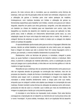 gravura. As mais comuns são a monotipia, que se caracteriza como técnica de
estampa, visto que não há gravação antes da matriz ser entintada; xilogravura, com
a utilização de goivas e formões para criar sobre pedaços de madeira;
linoleogravura, com matrizes lavradas em linóleo e utilização de goivas ou
ferramentas específicas para trabalhar com linóleo, criando uma gravura em relevo;
litografia, desenho em pedra com tinta gordurosa; serigrafia, uma tela esticada em
um bastidor ou chassi de madeira para ser desenhado com verniz, cola, tinta
tipográfica ou recortes de desenho em material que possa ser aplicado na tela;
ponta seca, onde é utilizado um instrumento denominado ponta seca, ou uma
adaptação capaz de riscar uma chapa de metal para criar a matriz. Há, também, a
colagraf, técnica de estampa na qual a matriz é criada com a colagem de objetos
sobre um pedaço de papelão.
      A reprodutibilidade oportunizada pela gravura torna a linguagem diferente das
demais, devido ao artista trabalhar na produção de uma matriz para, em seguida,
fazer a tiragem de cópias que são o produto final. Em outras linguagens como a
pintura, por exemplo, o mesmo trabalha diretamente no produto final.
      Destacamos, entre as técnicas de gravura, a monotipia, colagraf e ponta
seca, as quais facilitam o desenvolvimento de trabalho coletivo e individual. Além
disso, é possível a utilização de material alternativo, como a substituição da ponta
seca por pregos com a ponta afinada, a tinta óleo em vez de tinta gráfica e o rolo de
madeira no lugar da prensa.
      Ressalta-se que a estampa não se caracteriza efetivamente como gravura por
não ser originada através da gravação na construção das matrizes, mas sim do
processo de desenho, criação de formas e transferência de imagens na criação das
matrizes para seguir com o processo de entintagem e tiragem das cópias. Na
monotipia o artista trabalha diretamente sobre a chapa para criar sua matriz,
enquanto que na colagraf o artista cola objetos que desejar na composição de suas
matrizes. Existem também outras formas de utilização da estampa como silk-screen,
produzida em tela de nylon e o transfer, que é obtido por meio da transferência da
imagem no papel para o tecido por uma prancha aquecida.
      A monotipia é uma técnica de impressão muito simples. Com esta técnica
consegue-se a reprodução de um desenho ou mancha de cor numa prova única, daí
o nome “monotipia”. A prova obtida, monotipia, não é um duplicado fiel do desenho

                                                                                  16
 