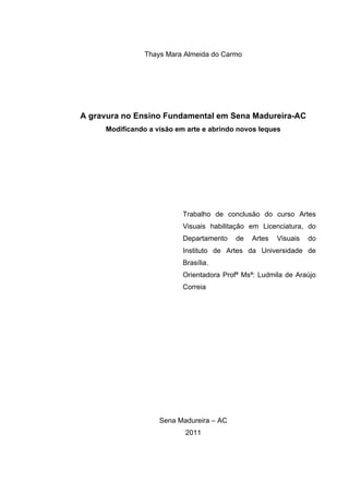 Thays Mara Almeida do Carmo




A gravura no Ensino Fundamental em Sena Madureira-AC
     Modificando a visão em arte e abrindo novos leques




                           Trabalho de conclusão do curso Artes
                           Visuais habilitação em Licenciatura, do
                           Departamento   de   Artes   Visuais   do
                           Instituto de Artes da Universidade de
                           Brasília.
                           Orientadora Profª Msª: Ludmila de Araújo
                           Correia




                    Sena Madureira – AC
                           2011
 
