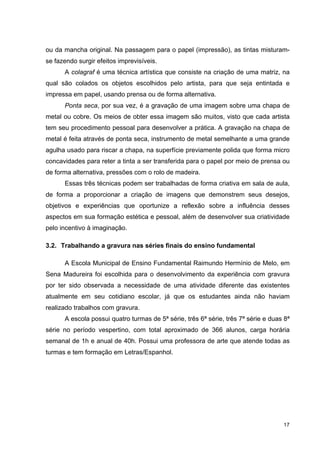 ou da mancha original. Na passagem para o papel (impressão), as tintas misturam-
se fazendo surgir efeitos imprevisíveis.
      A colagraf é uma técnica artística que consiste na criação de uma matriz, na
qual são colados os objetos escolhidos pelo artista, para que seja entintada e
impressa em papel, usando prensa ou de forma alternativa.
      Ponta seca, por sua vez, é a gravação de uma imagem sobre uma chapa de
metal ou cobre. Os meios de obter essa imagem são muitos, visto que cada artista
tem seu procedimento pessoal para desenvolver a prática. A gravação na chapa de
metal é feita através de ponta seca, instrumento de metal semelhante a uma grande
agulha usado para riscar a chapa, na superfície previamente polida que forma micro
concavidades para reter a tinta a ser transferida para o papel por meio de prensa ou
de forma alternativa, pressões com o rolo de madeira.
      Essas três técnicas podem ser trabalhadas de forma criativa em sala de aula,
de forma a proporcionar a criação de imagens que demonstrem seus desejos,
objetivos e experiências que oportunize a reflexão sobre a influência desses
aspectos em sua formação estética e pessoal, além de desenvolver sua criatividade
pelo incentivo à imaginação.

3.2. Trabalhando a gravura nas séries finais do ensino fundamental

      A Escola Municipal de Ensino Fundamental Raimundo Hermínio de Melo, em
Sena Madureira foi escolhida para o desenvolvimento da experiência com gravura
por ter sido observada a necessidade de uma atividade diferente das existentes
atualmente em seu cotidiano escolar, já que os estudantes ainda não haviam
realizado trabalhos com gravura.
      A escola possui quatro turmas de 5ª série, três 6ª série, três 7ª série e duas 8ª
série no período vespertino, com total aproximado de 366 alunos, carga horária
semanal de 1h e anual de 40h. Possui uma professora de arte que atende todas as
turmas e tem formação em Letras/Espanhol.




                                                                                    17
 