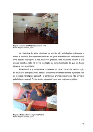 Figura 1: Alunos de 5ª série em sala de aula
Fonte: Arquivo pessoal, 2011.


       Na disciplina de artes ministrada na escola, são trabalhados o desenho, a
dança e a música. Nas atividades teóricas, em geral apresenta-se a história de cada
uma dessas linguagens, e nas atividades práticas cada estudante escolhe o que
deseja trabalhar. Não há prévia mediação ou contextualização do que se deseja
alcançar com a atividade.
       Para identificar a viabilidade e o interesse por parte dos alunos na introdução
de atividades com gravura na escola, realizamos atividades teóricas e práticas com
as técnicas monotipia e colagraf – a ponta seca prevista inicialmente não foi viável
pela falta de material. Porém, assim que adquirirmos será realizada a prática.




Figura 2: Prática de monotipia na 5ª série
Fonte: Arquivo pessoal, 2011.



                                                                                   18
 