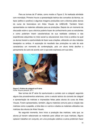 Para as turmas de 5ª séries, como mostra a Figura 2, foi realizada atividade
com monotipia. Primeiro houve a apresentação teórica dos conceitos da técnica, os
tipos (aditivo e positivo) e algumas imagens produzidas com a técnica pelos alunos
do curso de licenciatura em Artes Visuais da UAB/UnB. Também foram
apresentados os materiais utilizados para as produções. Depois de um momento de
discussão sobre o que a técnica poderia trazer de conhecimento para os estudantes
e como poderiam inserir características de sua realidade cotidiana e das
experiências adquiridas no meio social ou educacional, teve início a prática na qual
os alunos tiveram a oportunidade de fazer suas criações, utilizando um dos métodos
desejados ou ambos. A exposição do resultado das produções na sala de aula
caracterizou um momento de contemplação, pois um aluno tenta decifrar o
pensamento do outro de acordo com o que este expressou em sua obra.




Figura 3: Prática de colagraf na 6ª série
Fonte: Arquivo pessoal, 2011.
       Nas turmas de 6ª série foi oportunizado o contato com a colagraf, seguindo
alguns dos procedimentos anteriores, como o estudo teórico do conceito de colagraf
e apresentação de matrizes e impressões feitas pelos alunos do curso de Artes
Visuais. Foram apresentados, também, alguns materiais comuns para a criação das
matrizes como o papelão, a tinta óleo e o verniz e citados os materiais utilizados nas
matrizes dos alunos de Artes Visuais.
       No segundo momento, teve início a produção das matrizes, visto que, os
alunos já haviam selecionado os materiais para utilizar em suas matrizes. Alguns
optaram trabalhar em conjunto, em uma produção coletiva e outros preferiram fazer

                                                                                   19
 