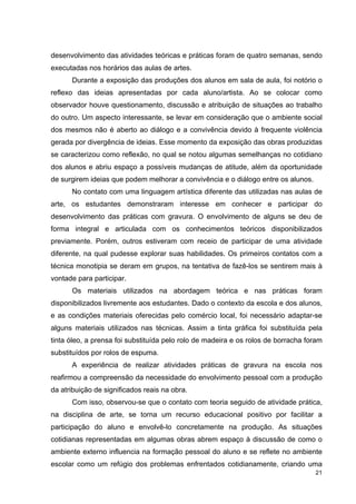 desenvolvimento das atividades teóricas e práticas foram de quatro semanas, sendo
executadas nos horários das aulas de artes.
      Durante a exposição das produções dos alunos em sala de aula, foi notório o
reflexo das ideias apresentadas por cada aluno/artista. Ao se colocar como
observador houve questionamento, discussão e atribuição de situações ao trabalho
do outro. Um aspecto interessante, se levar em consideração que o ambiente social
dos mesmos não é aberto ao diálogo e a convivência devido à frequente violência
gerada por divergência de ideias. Esse momento da exposição das obras produzidas
se caracterizou como reflexão, no qual se notou algumas semelhanças no cotidiano
dos alunos e abriu espaço a possíveis mudanças de atitude, além da oportunidade
de surgirem ideias que podem melhorar a convivência e o diálogo entre os alunos.
      No contato com uma linguagem artística diferente das utilizadas nas aulas de
arte, os estudantes demonstraram interesse em conhecer e participar do
desenvolvimento das práticas com gravura. O envolvimento de alguns se deu de
forma integral e articulada com os conhecimentos teóricos disponibilizados
previamente. Porém, outros estiveram com receio de participar de uma atividade
diferente, na qual pudesse explorar suas habilidades. Os primeiros contatos com a
técnica monotipia se deram em grupos, na tentativa de fazê-los se sentirem mais à
vontade para participar.
      Os materiais utilizados na abordagem teórica e nas práticas foram
disponibilizados livremente aos estudantes. Dado o contexto da escola e dos alunos,
e as condições materiais oferecidas pelo comércio local, foi necessário adaptar-se
alguns materiais utilizados nas técnicas. Assim a tinta gráfica foi substituída pela
tinta óleo, a prensa foi substituída pelo rolo de madeira e os rolos de borracha foram
substituídos por rolos de espuma.
      A experiência de realizar atividades práticas de gravura na escola nos
reafirmou a compreensão da necessidade do envolvimento pessoal com a produção
da atribuição de significados reais na obra.
      Com isso, observou-se que o contato com teoria seguido de atividade prática,
na disciplina de arte, se torna um recurso educacional positivo por facilitar a
participação do aluno e envolvê-lo concretamente na produção. As situações
cotidianas representadas em algumas obras abrem espaço à discussão de como o
ambiente externo influencia na formação pessoal do aluno e se reflete no ambiente
escolar como um refúgio dos problemas enfrentados cotidianamente, criando uma
                                                                                   21
 