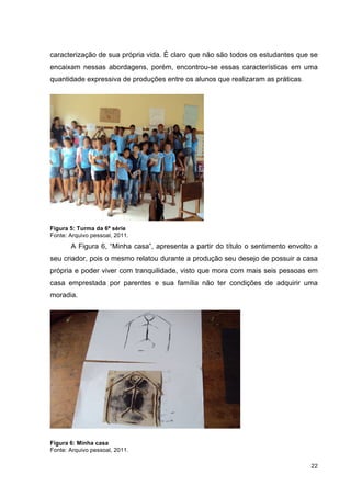 caracterização de sua própria vida. É claro que não são todos os estudantes que se
encaixam nessas abordagens, porém, encontrou-se essas características em uma
quantidade expressiva de produções entre os alunos que realizaram as práticas.




Figura 5: Turma da 6ª série
Fonte: Arquivo pessoal, 2011.
       A Figura 6, “Minha casa”, apresenta a partir do título o sentimento envolto a
seu criador, pois o mesmo relatou durante a produção seu desejo de possuir a casa
própria e poder viver com tranquilidade, visto que mora com mais seis pessoas em
casa emprestada por parentes e sua família não ter condições de adquirir uma
moradia.




Figura 6: Minha casa
Fonte: Arquivo pessoal, 2011.

                                                                                 22
 