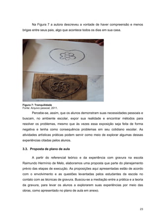 Na Figura 7 a autora descreveu a vontade de haver compreensão e menos
brigas entre seus pais, algo que acontece todos os dias em sua casa.




Figura 7: Tranquilidade
Fonte: Arquivo pessoal, 2011.
       Percebe-se, assim, que os alunos demonstram suas necessidades pessoais e
buscam, no ambiente escolar, expor sua realidade e encontrar métodos para
resolver os problemas, mesmo que às vezes essa exposição seja feita de forma
negativa e tenha como consequência problemas em seu cotidiano escolar. As
atividades artísticas práticas podem servir como meio de explorar algumas dessas
experiências citadas pelos alunos.

3.3. Proposta de plano de aula

       A partir do referencial teórico e da experiência com gravura na escola
Raimundo Hermínio de Melo, elaboramos uma proposta que parte do planejamento
prévio das etapas de execução. As proposições aqui apresentadas estão de acordo
com o envolvimento e as questões levantadas pelos estudantes da escola no
contato com as técnicas de gravura. Buscou-se a mediação entre a prática e a teoria
da gravura, para levar os alunos a explorarem suas experiências por meio das
obras, como apresentado no plano de aula em anexo.




                                                                                23
 
