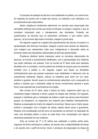 O processo de seleção da técnica a ser trabalhada na prática, em cada turma,
foi realizado de acordo com a idade dos alunos, os materiais a ser utilizados e os
procedimentos para cada prática.
      Assim, propõe-se inicialmente determinar um período para observação das
atividades artísticas das turmas que serão envolvidas no projeto e registrar o que se
considera   importante   para   o   planejamento     das   atividades.   Poderão   ser
questionados: as técnicas que os estudantes conhecem; o que sabem sobre
gravura;, se já ouviram algo sobre monotipia, colagraf e ponta seca.
      Em seguida, sugere-se o registro dos apontamentos dos alunos no quadro e a
apresentação das técnicas monotipia, colagraf e ponta seca através de datashow,
com imagens que representem cada uma, instigando-se a discussão sobre as
primeiras ideias dos estudantes relacionadas às técnicas apresentadas.
      Propõe-se distribuir textos impressos sobre os conceitos relacionados às
técnicas, as formas e procedimento detalhados, com a apresentação dos materiais
que serão utilizados nas práticas. Com as turmas de 5ª série onde será realizada
atividade com a monotipia, a turma poderá ser dividida em grupos para os primeiros
contatos com a prática e, em seguida, sugerir que façam as atividades
individualmente para que possam expressar suas habilidades e relacionar com as
experiências cotidianas. Depois, colocar os trabalhos para secar em um varal,
recolher e guardar; discutir quais os conhecimentos adquiridos com a execução da
prática e solicitar que o estudante relate se houve envolvimento pessoal e quais
foram suas experiências incentivadoras da criação.
      Nas turmas de 6ª série, após a leitura do texto, sugere-se pedir que os
estudantes tragam materiais a serem usados na criação das matrizes. Em seguida,
preparar o ambiente para a realização da prática e pedir aos alunos para formarem
grupos, se desejarem, ou organizem seu material para trabalhar individualmente.
Realizar a preparação da matriz de colagraf e envernizar. Deixar que a matriz seque,
entintar e prosseguir com a tiragem de cópias, depois deixar secar e guardá-las.
Realizar uma socialização oral de como os estudantes se sentiram na realização de
mais uma atividade prática e como se pode fazer uma comparação com alguns
elementos presentes em seu cotidiano.
      Para as turmas de 7ª e 8ª séries que realizarão a prática ponta seca,
organizar de forma individual ou coletiva, de acordo com a disponibilidade de tempo
e de acordo com o perfil da turma. Iniciar o processo de preparação da chapa de
                                                                                   24
 