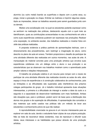 alumínio (ou outro metal) lixando as superfícies e depois com a ponta seca, ou
prego, iniciar a gravação na chapa. Entintar as matrizes e imprimir algumas cópias.
Após as impressões, deixar os trabalhos secando para serem guardados junto com
os demais.
       Mediar uma socialização oral, na qual os estudantes poderão expressar como
se sentiram na realização das práticas, destacando aquela com a qual mais se
identificaram, quais as contribuições acrescentadas no seu conhecimento em arte e
como suas experiências cotidianas puderam ser expressas nas produções; Realizar
uma exposição, no ambiente escolar, dos trabalhos realizados e mostrar fotos em
slide das práticas realizadas.
       A proposta evidencia a prática partindo de apresentações teóricas, com o
direcionamento dos procedimentos, sem restringir a imaginação do aluno, como
descrito no plano de aula em anexo. Também proporciona o desafio de participar de
uma atividade diferente das realizadas em outros momentos, nas aulas de arte. A
manipulação de material concreto para uma produção artística que envolva suas
experiências cotidianas cria um diálogo entre o aluno e sua produção e as
características que se observam nos trabalhos mostram como o aprendizado pode
ampliar valores e relações interpessoais.
       O trabalho de produção coletiva é um recurso para romper com o receio de
participar de uma atividade diferente das realizadas durante as aulas de arte, abre
espaço à troca de experiências e à construção colaborativa de conhecimentos, pois
as limitações e as dificuldades são superadas pela interferência dos próprios
colegas participantes do grupo. Já o trabalho individual apresenta duas situações
interessantes, a primeira é a dificuldade de interagir e aceitar a ideia do outro e a
segunda é a capacidade de desenvolver habilidades com mais facilidade. Ambas
são situações que, para o professor, podem servir de base para a distribuição dos
alunos nos grupos e de superação de dificuldades. A apresentação dos conceitos e
dos materiais que serão usados nas práticas são um método de levar aos
estudantes o conhecimento prévio do que irão realizar.
       A reprodutibilidade vivenciada na gravura é um recurso interessante para se
explorar em sala de aula, devido o estudante fazer cópias de sua própria produção.
Não se trata de reconstruir ideias existentes, mas de reproduzir e difundir suas
ideias, seus interesses e as habilidades que possui através de uma produção
artística.
                                                                                  25
 