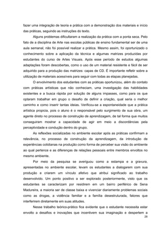 fazer uma integração de teoria e prática com a demonstração dos materiais e início
das práticas, seguindo as instruções do texto.
      Alguns problemas dificultaram a realização da prática com a ponta seca. Pelo
fato de a disciplina de Arte nas escolas públicas de ensino fundamental ser de uma
aula semanal, não foi possível realizar a prática. Mesmo assim, foi oportunizado o
conhecimento sobre a aplicação da técnica e algumas matrizes produzidas por
estudantes do curso de Artes Visuais. Após esse período de estudos algumas
adaptações foram descobertas, como o uso de um material resistente e fácil de ser
adquirido para a produção das matrizes: capas de CD. É importante refletir sobre a
utilização de materiais acessíveis para seguir com todas as etapas planejadas.
      O envolvimento dos estudantes com as práticas oportunizou, além do contato
com práticas artísticas que não conheciam, uma investigação das habilidades
existentes e a busca rápida por solução de alguns impasses, como para os que
optaram trabalhar em grupo o desafio de definir a criação, qual seria o melhor
caminho e como inserir tantas ideias. Verificou-se a espontaneidade que a prática
artística propicia, pois o aluno é o responsável pelo surgimento de sua obra, um
agente direto no processo de construção de aprendizagem, de tal forma que muitos
conseguiram mostrar a capacidade de agir em meio a discordâncias pela
perceptividade e condução dentro do grupo.
      As reflexões socializadas no ambiente escolar após as práticas confirmam a
relevância, no processo de construção da aprendizagem, da introdução de
experiências cotidianas na produção como forma de perceber sua visão do ambiente
ao qual pertence e as diferenças de relações pessoais entre membros envoltos no
mesmo ambiente.
      Por meio da pesquisa se averiguou como a estampa e a gravura,
apresentadas no ambiente escolar, levam os estudantes a dialogarem com sua
produção e criarem um vínculo afetivo que atribui significado ao trabalho
desenvolvido. Um ponto positivo a ser explorado posteriormente, visto que os
estudantes se caracterizam por residirem em um bairro periférico de Sena
Madureira, a maioria ser de classe baixa e vivenciar diariamente problemas sociais
como as drogas, a violência familiar e a família desestruturada, fatores que
interferirem diretamente em suas atitudes.
      Nesse trabalho teórico-prático fica evidente que o estudante necessita estar
envolto a desafios e inovações que incentivem sua imaginação e despertem a
                                                                                 28
 