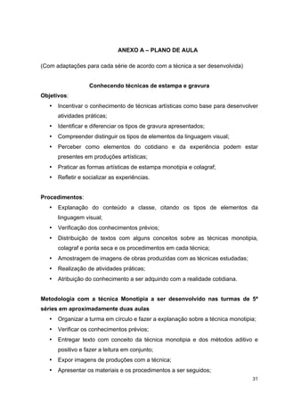 ANEXO A – PLANO DE AULA

(Com adaptações para cada série de acordo com a técnica a ser desenvolvida)


                   Conhecendo técnicas de estampa e gravura
Objetivos:
   •   Incentivar o conhecimento de técnicas artísticas como base para desenvolver
       atividades práticas;
   •   Identificar e diferenciar os tipos de gravura apresentados;
   •   Compreender distinguir os tipos de elementos da linguagem visual;
   •   Perceber como elementos do cotidiano e da experiência podem estar
       presentes em produções artísticas;
   •   Praticar as formas artísticas de estampa monotipia e colagraf;
   •   Refletir e socializar as experiências.


Procedimentos:
   •   Explanação do conteúdo a classe, citando os tipos de elementos da
       linguagem visual;
   •   Verificação dos conhecimentos prévios;
   •   Distribuição de textos com alguns conceitos sobre as técnicas monotipia,
       colagraf e ponta seca e os procedimentos em cada técnica;
   •   Amostragem de imagens de obras produzidas com as técnicas estudadas;
   •   Realização de atividades práticas;
   •   Atribuição do conhecimento a ser adquirido com a realidade cotidiana.


Metodologia com a técnica Monotipia a ser desenvolvido nas turmas de 5ª
séries em aproximadamente duas aulas
   •   Organizar a turma em círculo e fazer a explanação sobre a técnica monotipia;
   •   Verificar os conhecimentos prévios;
   •   Entregar texto com conceito da técnica monotipia e dos métodos aditivo e
       positivo e fazer a leitura em conjunto;
   •   Expor imagens de produções com a técnica;
   •   Apresentar os materiais e os procedimentos a ser seguidos;
                                                                                 31
 