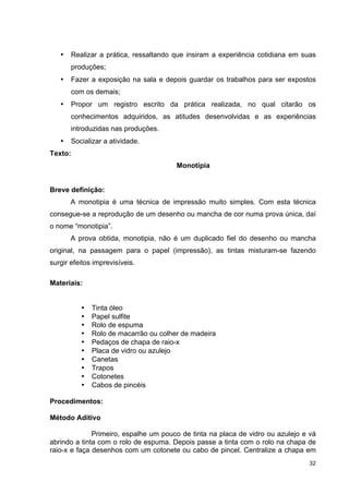 •   Realizar a prática, ressaltando que insiram a experiência cotidiana em suas
       produções;
   •   Fazer a exposição na sala e depois guardar os trabalhos para ser expostos
       com os demais;
   •   Propor um registro escrito da prática realizada, no qual citarão os
       conhecimentos adquiridos, as atitudes desenvolvidas e as experiências
       introduzidas nas produções.
   •   Socializar a atividade.
Texto:
                                       Monotipia


Breve definição:
       A monotipia é uma técnica de impressão muito simples. Com esta técnica
consegue-se a reprodução de um desenho ou mancha de cor numa prova única, daí
o nome “monotipia”.
       A prova obtida, monotipia, não é um duplicado fiel do desenho ou mancha
original, na passagem para o papel (impressão), as tintas misturam-se fazendo
surgir efeitos imprevisíveis.

Materiais:


          •   Tinta óleo
          •   Papel sulfite
          •   Rolo de espuma
          •   Rolo de macarrão ou colher de madeira
          •   Pedaços de chapa de raio-x
          •   Placa de vidro ou azulejo
          •   Canetas
          •   Trapos
          •   Cotonetes
          •   Cabos de pincéis

Procedimentos:

Método Aditivo

              Primeiro, espalhe um pouco de tinta na placa de vidro ou azulejo e vá
abrindo a tinta com o rolo de espuma. Depois passe a tinta com o rolo na chapa de
raio-x e faça desenhos com um cotonete ou cabo de pincel. Centralize a chapa em
                                                                                32
 