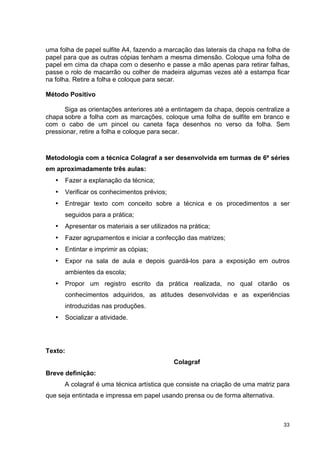 uma folha de papel sulfite A4, fazendo a marcação das laterais da chapa na folha de
papel para que as outras cópias tenham a mesma dimensão. Coloque uma folha de
papel em cima da chapa com o desenho e passe a mão apenas para retirar falhas,
passe o rolo de macarrão ou colher de madeira algumas vezes até a estampa ficar
na folha. Retire a folha e coloque para secar.

Método Positivo

       Siga as orientações anteriores até a entintagem da chapa, depois centralize a
chapa sobre a folha com as marcações, coloque uma folha de sulfite em branco e
com o cabo de um pincel ou caneta faça desenhos no verso da folha. Sem
pressionar, retire a folha e coloque para secar.



Metodologia com a técnica Colagraf a ser desenvolvida em turmas de 6ª séries
em aproximadamente três aulas:
   •   Fazer a explanação da técnica;
   •   Verificar os conhecimentos prévios;
   •   Entregar texto com conceito sobre a técnica e os procedimentos a ser
       seguidos para a prática;
   •   Apresentar os materiais a ser utilizados na prática;
   •   Fazer agrupamentos e iniciar a confecção das matrizes;
   •   Entintar e imprimir as cópias;
   •   Expor na sala de aula e depois guardá-los para a exposição em outros
       ambientes da escola;
   •   Propor um registro escrito da prática realizada, no qual citarão os
       conhecimentos adquiridos, as atitudes desenvolvidas e as experiências
       introduzidas nas produções.
   •   Socializar a atividade.




Texto:
                                              Colagraf
Breve definição:
       A colagraf é uma técnica artística que consiste na criação de uma matriz para
que seja entintada e impressa em papel usando prensa ou de forma alternativa.



                                                                                 33
 