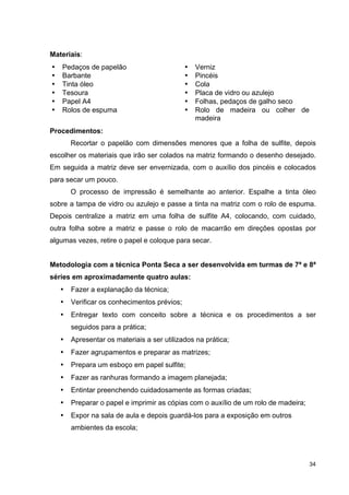 Materiais:
•   Pedaços de papelão                        •   Verniz
•   Barbante                                  •   Pincéis
•   Tinta óleo                                •   Cola
•   Tesoura                                   •   Placa de vidro ou azulejo
•   Papel A4                                  •   Folhas, pedaços de galho seco
•   Rolos de espuma                           •   Rolo de madeira ou colher de
                                                  madeira
Procedimentos:
        Recortar o papelão com dimensões menores que a folha de sulfite, depois
escolher os materiais que irão ser colados na matriz formando o desenho desejado.
Em seguida a matriz deve ser envernizada, com o auxílio dos pincéis e colocados
para secar um pouco.
        O processo de impressão é semelhante ao anterior. Espalhe a tinta óleo
sobre a tampa de vidro ou azulejo e passe a tinta na matriz com o rolo de espuma.
Depois centralize a matriz em uma folha de sulfite A4, colocando, com cuidado,
outra folha sobre a matriz e passe o rolo de macarrão em direções opostas por
algumas vezes, retire o papel e coloque para secar.


Metodologia com a técnica Ponta Seca a ser desenvolvida em turmas de 7ª e 8ª
séries em aproximadamente quatro aulas:
    •   Fazer a explanação da técnica;
    •   Verificar os conhecimentos prévios;
    •   Entregar texto com conceito sobre a técnica e os procedimentos a ser
        seguidos para a prática;
    •   Apresentar os materiais a ser utilizados na prática;
    •   Fazer agrupamentos e preparar as matrizes;
    •   Prepara um esboço em papel sulfite;
    •   Fazer as ranhuras formando a imagem planejada;
    •   Entintar preenchendo cuidadosamente as formas criadas;
    •   Preparar o papel e imprimir as cópias com o auxílio de um rolo de madeira;
    •   Expor na sala de aula e depois guardá-los para a exposição em outros
        ambientes da escola;




                                                                                     34
 