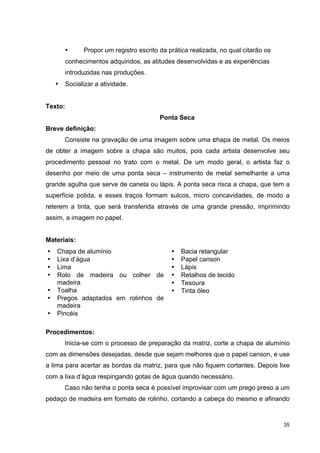 •     Propor um registro escrito da prática realizada, no qual citarão os
        conhecimentos adquiridos, as atitudes desenvolvidas e as experiências
        introduzidas nas produções.
    •   Socializar a atividade.


Texto:
                                         Ponta Seca
Breve definição:
        Consiste na gravação de uma imagem sobre uma chapa de metal. Os meios
de obter a imagem sobre a chapa são muitos, pois cada artista desenvolve seu
procedimento pessoal no trato com o metal. De um modo geral, o artista faz o
desenho por meio de uma ponta seca – instrumento de metal semelhante a uma
grande agulha que serve de caneta ou lápis. A ponta seca risca a chapa, que tem a
superfície polida, e esses traços formam sulcos, micro concavidades, de modo a
reterem a tinta, que será transferida através de uma grande pressão, imprimindo
assim, a imagem no papel.


Materiais:
•   Chapa de alumínio                        •   Bacia retangular
•   Lixa d’água                              •   Papel canson
•   Lima                                     •   Lápis
•   Rolo de madeira ou colher de             •   Retalhos de tecido
    madeira                                  •   Tesoura
•   Toalha                                   •   Tinta óleo
•   Pregos adaptados em rolinhos de
    madeira
•   Pincéis

Procedimentos:
        Inicia-se com o processo de preparação da matriz, corte a chapa de alumínio
com as dimensões desejadas, desde que sejam melhores que o papel canson, e use
a lima para acertar as bordas da matriz, para que não fiquem cortantes. Depois lixe
com a lixa d’água respingando gotas de água quando necessário.
        Caso não tenha o ponta seca é possível improvisar com um prego preso a um
pedaço de madeira em formato de rolinho, cortando a cabeça do mesmo e afinando


                                                                                    35
 