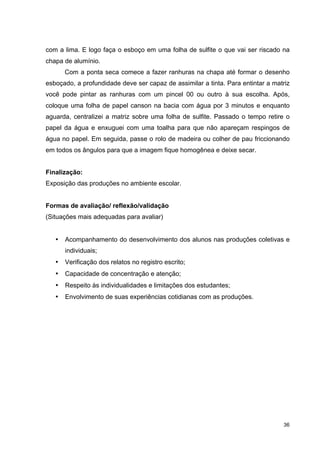 com a lima. E logo faça o esboço em uma folha de sulfite o que vai ser riscado na
chapa de alumínio.
       Com a ponta seca comece a fazer ranhuras na chapa até formar o desenho
esboçado, a profundidade deve ser capaz de assimilar a tinta. Para entintar a matriz
você pode pintar as ranhuras com um pincel 00 ou outro à sua escolha. Após,
coloque uma folha de papel canson na bacia com água por 3 minutos e enquanto
aguarda, centralizei a matriz sobre uma folha de sulfite. Passado o tempo retire o
papel da água e enxuguei com uma toalha para que não apareçam respingos de
água no papel. Em seguida, passe o rolo de madeira ou colher de pau friccionando
em todos os ângulos para que a imagem fique homogênea e deixe secar.


Finalização:
Exposição das produções no ambiente escolar.


Formas de avaliação/ reflexão/validação
(Situações mais adequadas para avaliar)


   •   Acompanhamento do desenvolvimento dos alunos nas produções coletivas e
       individuais;
   •   Verificação dos relatos no registro escrito;
   •   Capacidade de concentração e atenção;
   •   Respeito às individualidades e limitações dos estudantes;
   •   Envolvimento de suas experiências cotidianas com as produções.




                                                                                 36
 