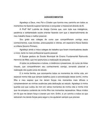 AGRADECIMENTOS

      Agradeço a Deus, meu Pai e Criador que ilumina meu caminho em todos os
momentos me fazendo superar barreiras e conquistar o impossível através da fé.
      À Profª Msª Ludmila de Araújo Correia que, com toda sua inteligência,
paciência e solidariedade soube orientar fazendo com que o desenvolvimento de
meu trabalho fosse o melhor possível.
      Sou grata aos colegas de curso que compartilharam comigo seus
conhecimentos, suas dúvidas, preocupações e vitórias, em especial à Núcia Sabóia
e à Maria Socorro Pinheiro.
      Agradeço ainda a meus colegas de trabalho que foram incentivadores desde
o início, tanto no meio profissional quanto pessoal.
      À Equipe gestora da Escola Municipal de Ensino Fundamental Raimundo
Hermínio de Melo, que me oportunizou a realização da pesquisa.
      A todos os professores e tutores, à distância e presenciais, do curso de Artes
Visuais, que compartilharam seu conhecimento comigo, tornando possível a
realização dos quatro anos de estudo.
      E à minha família, que acompanha todos os momentos de minha vida, em
especial minha mãe que sempre batalhou para a concretização desse sonho, minha
filha e meu esposo que me deram forças nos momentos mais difíceis e
compreenderam as minhas ausências pela dedicação ao estudo. Agradeço à minha
querida avó que cuidou de mim em vários momentos de minha vida e minha irmã
que me amparou cuidando de minha filha nos momentos necessários. Meus irmãos
em fé que me deram força e oraram por mim. Enfim, é um carinho a todos os que
estiveram me dando forças para seguir e me ajudaram sempre que precisei.
 