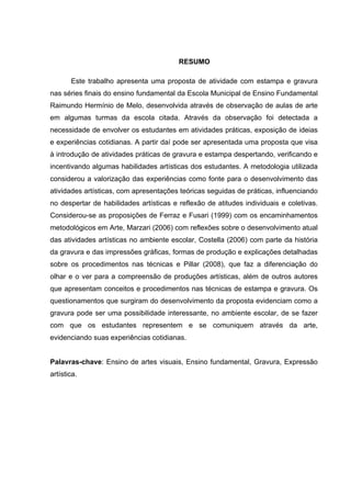 RESUMO

       Este trabalho apresenta uma proposta de atividade com estampa e gravura
nas séries finais do ensino fundamental da Escola Municipal de Ensino Fundamental
Raimundo Hermínio de Melo, desenvolvida através de observação de aulas de arte
em algumas turmas da escola citada. Através da observação foi detectada a
necessidade de envolver os estudantes em atividades práticas, exposição de ideias
e experiências cotidianas. A partir daí pode ser apresentada uma proposta que visa
à introdução de atividades práticas de gravura e estampa despertando, verificando e
incentivando algumas habilidades artísticas dos estudantes. A metodologia utilizada
considerou a valorização das experiências como fonte para o desenvolvimento das
atividades artísticas, com apresentações teóricas seguidas de práticas, influenciando
no despertar de habilidades artísticas e reflexão de atitudes individuais e coletivas.
Considerou-se as proposições de Ferraz e Fusari (1999) com os encaminhamentos
metodológicos em Arte, Marzari (2006) com reflexões sobre o desenvolvimento atual
das atividades artísticas no ambiente escolar, Costella (2006) com parte da história
da gravura e das impressões gráficas, formas de produção e explicações detalhadas
sobre os procedimentos nas técnicas e Pillar (2008), que faz a diferenciação do
olhar e o ver para a compreensão de produções artísticas, além de outros autores
que apresentam conceitos e procedimentos nas técnicas de estampa e gravura. Os
questionamentos que surgiram do desenvolvimento da proposta evidenciam como a
gravura pode ser uma possibilidade interessante, no ambiente escolar, de se fazer
com que os estudantes representem e se comuniquem através da arte,
evidenciando suas experiências cotidianas.


Palavras-chave: Ensino de artes visuais, Ensino fundamental, Gravura, Expressão
artística.
 