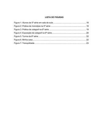 LISTA DE FIGURAS

Figura 1: Alunos de 5ª série em sala de aula ............................................................ 18	
  
Figura 2: Prática de monotipia na 5ª série ................................................................ 18	
  
Figura 3: Prática de colagraf na 6ª série ................................................................... 19	
  
Figura 4: Exposição de colagraf na 6ª série .............................................................. 20	
  
Figura 5: Turma da 6ª série ....................................................................................... 22	
  
Figura 6: Minha casa ................................................................................................. 22	
  
Figura 7: Tranquilidade.............................................................................................. 23	
  
 