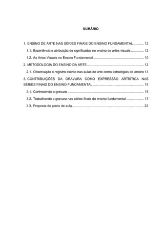 SUMÁRIO



1.	
   ENSINO DE ARTE NAS SÉRIES FINAIS DO ENSINO FUNDAMENTAL............ 12	
  

  1.1.	
   Experiência e atribuição de significados no ensino de artes visuais .............. 12	
  

  1.2.	
   As Artes Visuais no Ensino Fundamental ....................................................... 10	
  

2.	
   METODOLOGIA DO ENSINO DA ARTE .............................................................. 12	
  

  2.1.	
   Observação e registro escrito nas aulas de arte como estratégias de ensino 13	
  

3.	
   CONTRIBUIÇÕES DA GRAVURA COMO EXPRESSÃO ARTÍSTICA NAS
SÉRIES FINAIS DO ENSINO FUNDAMENTAL ........................................................ 15	
  

  3.1.	
   Conhecendo a gravura ................................................................................... 15	
  

  3.2.	
   Trabalhando a gravura nas séries finais do ensino fundamental ................... 17	
  

  3.3.	
   Proposta de plano de aula .............................................................................. 23	
  
 