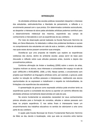 INTRODUÇÃO

      As atividades artísticas das escolas públicas necessitam despertar o interesse
dos estudantes, estimulando-lhes a liberdade de pensamento, a reflexão e o
envolvimento pessoal com o que produz. Em determinados contextos socioculturais,
ao despertar o interesse do aluno pelas atividades artísticas podemos contribuir para
o   desenvolvimento       intelectual   dos   mesmos,   expandindo   seu   campo   de
conhecimento e intercalando-o com as experiências de seu cotidiano.
      Por meio de observação parcial realizada na Escola Raimundo Hermínio de
Melo, em Sena Madureira, foi detectado o reflexo dos problemas familiares e sociais
no comportamento dos estudantes em sala de aula e, também, a falta de atividades
nas quais esses alunos possam concentrar suas energias.
      Acredita-se que uma proposta de trabalho que explore as experiências
cotidianas dos alunos, dentro do ambiente escolar, possa servir de base para
discussão e reflexão sobre suas atitudes pessoais antes, durante e depois dos
procedimentos práticos.
      Conforme afirmação de Arslan e Iavelberg (2006) sobre o ensino de artes,
“projetos motivam os alunos, seus interesses e curiosidades têm espaço na sala de
aula” (ARSLAN e IAVELBERG, 2006, p.105). Nesse sentido, o envolvimento com
projetos que trabalhem as linguagens artísticas como, por exemplo, a gravura, pode
auxiliar na redução de conflitos pessoais e interpessoais, viabilizando aos alunos
oportunidades de se expressem e trabalharem o respeito às individualidades, às
limitações e às experiências dos estudantes.
      A apresentação da gravura como expressão artística pode envolver tanto as
experiências quanto a curiosidade dos alunos ou apontar um caminho diferente das
atividades artísticas normalmente desenvolvidas em sala de aula.
      No ensino fundamental os estudantes necessitam ter seus conhecimentos
prévios ativados para a formação de conceitos, atitudes e valores pessoais com
base na própria experiência. E nas séries finais é interessante haver um
encaminhamento dos trabalhos educativos no sentido de valorizarem a arte como
parte de seu cotidiano.
      A opção pela Escola Municipal de Ensino Fundamental Raimundo Hermínio
de Melo se deu devido à localização, visto que esta se encontra entre bairros

                                                                                   10
 