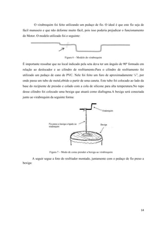 14
O virabrequim foi feito utilizando um pedaço de fio. O ideal é que este fio seja de
fácil manuseio e que não deforme muito fácil, pois isso poderia prejudicar o funcionamento
do Motor. O modelo utilizado foi o seguinte:
Figura 6 – Modelo do virabrequim
É importante ressaltar que no local indicado pela seta deva ter um ângulo de 90º formado em
relação ao deslocador e ao cilindro de resfriamento.Para o cilindro de resfriamento foi
utilizado um pedaço de cano de PVC. Nele foi feito um furo de aproximadamente ¼”, por
onde passa um tubo de metal,obtido a partir de uma caneta. Este tubo foi colocado ao lado da
base do recipiente de pressão e colado com a cola de silicone para alta temperatura.No topo
desse cilindro foi colocado uma bexiga que atuará como diafragma.A bexiga será conectada
junto ao virabrequim da seguinte forma:
Figura 7 – Modo de como prender a bexiga ao virabrequim
A seguir segue a foto do resfriador montado, juntamente com o pedaço de fio preso a
bexiga:
 