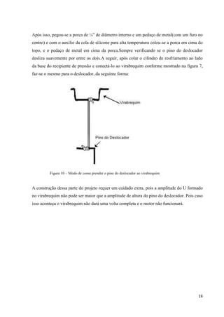 16
Após isso, pegou-se a porca de ¼” de diâmetro interno e um pedaço de metal(com um furo no
centro) e com o auxílio da cola de silicone para alta temperatura colou-se a porca em cima do
topo, e o pedaço de metal em cima da porca.Sempre verificando se o pino do deslocador
desliza suavemente por entre os dois.A seguir, após colar o cilindro de resfriamento ao lado
da base do recipiente de pressão e conectá-lo ao virabrequim conforme mostrado na figura 7,
faz-se o mesmo para o deslocador, da seguinte forma:
Figura 10 – Modo de como prender o pino do deslocador ao virabrequim
A construção dessa parte do projeto requer um cuidado extra, pois a amplitude do U formado
no virabrequim não pode ser maior que a amplitude de altura do pino do deslocador. Pois caso
isso aconteça o virabrequim não dará uma volta completa e o motor não funcionará.
 