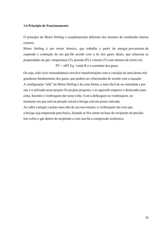 19
1.6 Princípio de Funcionamento
O princípio do Motor Stirling é completamente diferente dos motores de combustão interna
comuns.
Motor Stirling é um motor térmico, que trabalha a partir da energia proveniente da
expansão e contração de um gás.De acordo com a lei dos gases ideais, que relaciona as
propriedades do gás: temperatura (T), pressão (P) e volume (V) com número de moles (n).
PV = nRT Eq. 1onde R é a constante dos gases.
Ou seja, todo ciclo termodinâmico envolve transformações com a variação de uma destas três
grandezas fundamentais dos gases, que podem ser relacionadas de acordo com a equação.
A configuração “alfa” do Motor Stirling é de certa forma, a mais fácil de ser entendida e por
isto é a utilizada nesse projeto No projeto proposto, o ar aquecido empurra o deslocador para
cima, fazendo o virabrequim dar meia-volta. Com a defasagem no virabrequim, no
momento em que está na posição inicial a bexiga está um pouco esticada.
Ao subir e atingir o ponto mais alto de seu movimento, o virabrequim faz com que
a bexiga seja empurrada para baixo, fazendo ar frio entrar na base do recipiente de pressão.
Isto esfria o gás dentro do recipiente e com isso há a compressão isotérmica
 