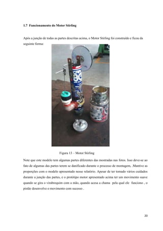 20
1.7 Funcionamento do Motor Stirling
Após a junção de todas as partes descritas acima, o Motor Stirling foi construído e ficou da
seguinte forma:
Figura 13 – Motor Stirling
Note que este modelo tem algumas partes diferentes das mostradas nas fotos. Isso deve-se ao
fato de algumas das partes terem se danificado durante o processo de montagem, .Mantive as
proporções com o modelo apresentado nesse relatório. Apesar de ter tomado vários cuidados
durante a junção das partes, e o protótipo motor apresentado acima ter um movimento suave
quando se gira o virabrequim com a mão, quando acesa a chama pela qual ele funciono , o
pistão desenvolve o movimento com sucesso .
 