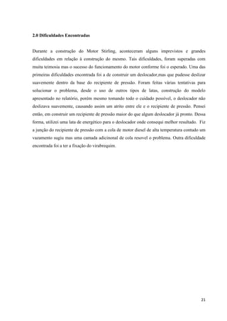 21
2.0 Dificuldades Encontradas
Durante a construção do Motor Stirling, aconteceram alguns imprevistos e grandes
dificuldades em relação à construção do mesmo. Tais dificuldades, foram superadas com
muita teimosia mas o sucesso do funcionamento do motor conforme foi o esperado. Uma das
primeiras dificuldades encontrada foi a de construir um deslocador,mas que pudesse deslizar
suavemente dentro da base do recipiente de pressão. Foram feitas várias tentativas para
solucionar o problema, desde o uso de outros tipos de latas, construção do modelo
apresentado no relatório, porém mesmo tomando todo o cuidado possível, o deslocador não
deslizava suavemente, causando assim um atrito entre ele e o recipiente de pressão. Pensei
então, em construir um recipiente de pressão maior do que algum deslocador já pronto. Dessa
forma, utilizei uma lata de energético para o deslocador onde consequi melhor resultado. Fiz
a junção do recipiente de pressão com a cola de motor diesel de alta temperatura contudo um
vazamento sugiu mas uma camada adicinonal de cola resovel o problema. Outra dificuldade
encontrada foi a ter a fixação do virabrequim.
 