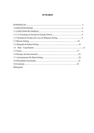 SUMARIO
INTRODUÇÃO ..................................................................................................................... 5
1 CONCEITOS GERAIS ...................................................................................................... 6
1.1 CONCEITOS DE ENERGIA.......................................................................................... 6
1.1.2 A Tecnologia na Geração de Energia Elétrica...............................................................6
1.1.3 Geração de Energia com o uso de Máquinas Stirling................................................... 8
1.3 Motores Stirling.......................................................................................................10
1.3.1Biografia de Robert Stirling.....................................................................................10
1.4 Parte Experimental.........................................................................................................11
1.5 Teoria......................................................................................................................17
1.6 Princípio de Funcionamento......................................................................................19
1.7 Funcionamento Do Motor Stirling............................................................................20
2.0 Dificuldades Encontradas..........................................................................................21
3.0 Conclusão...............................................................................................................22
Bibliografia
 