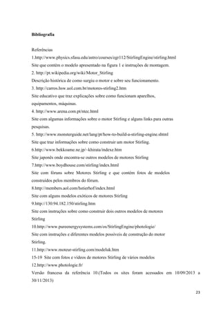 23
Bibliografia
Referências
1.http://www.physics.sfasu.edu/astro/courses/egr112/StirlingEngine/stirling.html
Site que contém o modelo apresentado na figura 1 e instruções de montagem.
2. http://pt.wikipedia.org/wiki/Motor_Stirling
Descrição histórica de como surgiu o motor e sobre seu funcionamento.
3. http://carros.hsw.uol.com.br/motores-stirling2.htm
Site educativo que traz explicações sobre como funcionam aparelhos,
equipamentos, máquinas.
4. http://www.arena.com.pt/ntec.html
Site com algumas informações sobre o motor Stirling e alguns links para outras
pesquisas.
5. http://www.monsterguide.net/lang/pt/how-to-build-a-stirling-engine.shtml
Site que traz informações sobre como construir um motor Stirling.
6.http://www.bekkoame.ne.jp/~khirata/indexe.htm
Site japonês onde encontra-se outros modelos de motores Stirling
7.http://www.boydhouse.com/stirling/index.html
Site com fóruns sobre Motores Stirling e que contém fotos de modelos
construídos pelos membros do fórum.
8.http://members.aol.com/hstierhof/index.html
Site com alguns modelos exóticos de motores Stirling
9.http://130.94.182.150/stirling.htm
Site com instruções sobre como construir dois outros modelos de motores
Stirling
10.http://www.pureenergysystems.com/os/StirlingEngine/photologie/
Site com instruções e diferentes modelos possíveis de construção do motor
Stirling.
11.http://www.moteur-stirling.com/modeluk.htm
15-19 Site com fotos e vídeos de motores Stirling de vários modelos
12.http://www.photologie.fr/
Versão francesa da referência 10.(Todos os sites foram acessados em 10/09/2013 a
30/11/2013)
 