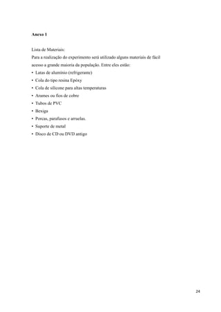 24
Anexo 1
Lista de Materiais:
Para a realização do experimento será utilizado alguns materiais de fácil
acesso a grande maioria da população. Entre eles estão:
• Latas de alumínio (refrigerante)
• Cola do tipo resina Epóxy
• Cola de silicone para altas temperaturas
• Arames ou fios de cobre
• Tubos de PVC
• Bexiga
• Porcas, parafusos e arruelas.
• Suporte de metal
• Disco de CD ou DVD antigo
 