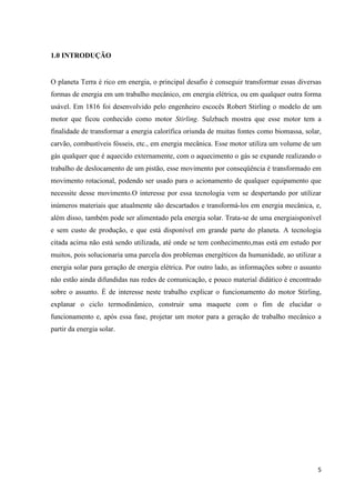5
1.0 INTRODUÇÃO
O planeta Terra é rico em energia, o principal desafio é conseguir transformar essas diversas
formas de energia em um trabalho mecânico, em energia elétrica, ou em qualquer outra forma
usável. Em 1816 foi desenvolvido pelo engenheiro escocês Robert Stirling o modelo de um
motor que ficou conhecido como motor Stirling. Sulzbach mostra que esse motor tem a
finalidade de transformar a energia calorífica oriunda de muitas fontes como biomassa, solar,
carvão, combustíveis fósseis, etc., em energia mecânica. Esse motor utiliza um volume de um
gás qualquer que é aquecido externamente, com o aquecimento o gás se expande realizando o
trabalho de deslocamento de um pistão, esse movimento por conseqüência é transformado em
movimento rotacional, podendo ser usado para o acionamento de qualquer equipamento que
necessite desse movimento.O interesse por essa tecnologia vem se despertando por utilizar
inúmeros materiais que atualmente são descartados e transformá-los em energia mecânica, e,
além disso, também pode ser alimentado pela energia solar. Trata-se de uma energiaisponível
e sem custo de produção, e que está disponível em grande parte do planeta. A tecnologia
citada acima não está sendo utilizada, até onde se tem conhecimento,mas está em estudo por
muitos, pois solucionaria uma parcela dos problemas energéticos da humanidade, ao utilizar a
energia solar para geração de energia elétrica. Por outro lado, as informações sobre o assunto
não estão ainda difundidas nas redes de comunicação, e pouco material didático é encontrado
sobre o assunto. É de interesse neste trabalho explicar o funcionamento do motor Stirling,
explanar o ciclo termodinâmico, construir uma maquete com o fim de elucidar o
funcionamento e, após essa fase, projetar um motor para a geração de trabalho mecânico a
partir da energia solar.
 