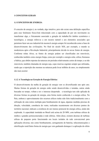 6
1 CONCEITOS GERAIS
1.1 CONCEITOS DE ENERGIA
O conceito de energia é, na verdade, algo intuitivo, pois não existe uma definição específica
para esse fenômeno físico.Está relacionado com a capacidade de por em movimento ou
transformar algo, e fisicamente associado a geração de trabalho.No âmbito econômico e
tecnológico, a energia refere-se a um recurso natural e aos elementos associados que
permitem fazer um uso industrial do mesmoA energia sempre foi reconhecida como a base do
desenvolvimento das civilizações. No final do século XIX, por exemplo, o mundo se
modernizou após a Revolução Industrial, principalmente devido às novas fontes de energia.
Conforme relata Alves, as fontes de energia podem ser classificadas em renováveis,
conhecidas também como energia limpa, como por exemplo a energia solar, eólica, biomassa
e hídrica, que obtêm repostas da natureza em períodos relativamente curtos de tempo; e as não
renováveis, também chamadas de energia suja, cujas reservas esgotam sempre que utilizadas,
sendo que a reposição das mesmas na natureza pode levar milhões de anos, ou simplesmente
não mais ocorrer
1.1.2 A Tecnologia na Geração de Energia Elétrica
O desenvolvimento da malha de geração de energia vem se diversificando ano após ano.
Muitas formas de geração de energia estão sendo desenvolvidas e testadas, outras ainda
buscadas no tempo, voltam a ter o interesse despertado. a tecnologia tem sido aplicada de
diversas formas na geração de energia, uma forma muito conhecida é a energia eólica. No
País, embora o aproveitamento dos recursos eólicos tenha sido feito tradicionalmente com a
utilização de cata-ventos multipás para bombeamento de água, algumas medidas precisas de
direção, velocidade, constância do vento, realizadas recentemente em diversos pontos do
território nacional, indicam a existência de um imenso potencial de energia eólica, ainda não
explorada. A capacidade instalada no Brasil está acima de 20 MW, com turbinas eólicas de
médios e grandes portesconectadas à rede elétrica. Além disso, existem dezenas de turbinas
eólicas de pequeno porte funcionando em locais isolados da rede convencional para
aplicações diversas, tais como bombeamento, carregamento de baterias, telecomunicações e
eletrificação rural.Outra forma de energia que vem ganhando destaque é a aplicação do efeito
 