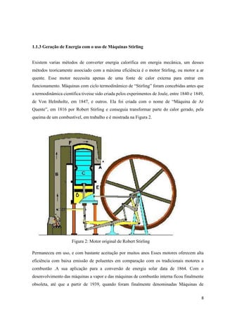 8
1.1.3 Geração de Energia com o uso de Máquinas Stirling
Existem varias métodos de converter energia calorífica em energia mecânica, um desses
métodos teoricamente associado com a máxima eficiência é o motor Stirling, ou motor a ar
quente. Esse motor necessita apenas de uma fonte de calor externa para entrar em
funcionamento. Máquinas com ciclo termodinâmico de “Stirling” foram concebidas antes que
a termodinâmica científica tivesse sido criada pelos experimentos de Joule, entre 1840 e 1849,
de Von Helmholtz, em 1847, e outros. Ela foi criada com o nome de “Máquina de Ar
Quente”, em 1816 por Robert Stirling e conseguia transformar parte do calor gerado, pela
queima de um combustível, em trabalho e é mostrada na Figura 2.
Figura 2: Motor original de Robert Stirling
Permaneceu em uso, e com bastante aceitação por muitos anos Esses motores oferecem alta
eficiência com baixa emissão de poluentes em comparação com os tradicionais motores a
combustão .A sua aplicação para a conversão de energia solar data de 1864. Com o
desenvolvimento das máquinas a vapor e das máquinas de combustão interna ficou finalmente
obsoleta, até que a partir de 1939, quando foram finalmente denominadas Máquinas de
 